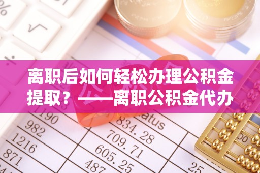 宜宾离职后如何轻松办理公积金提取？——离职公积金代办提取服务详解