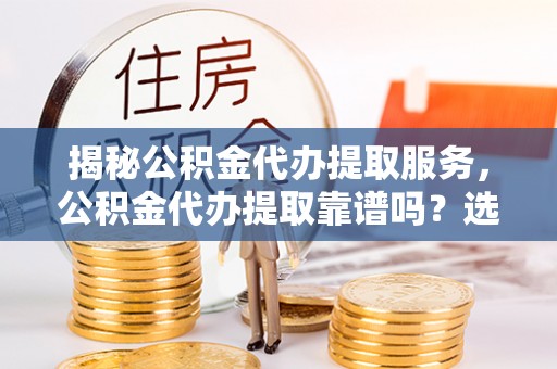 宜宾揭秘公积金代办提取服务，公积金代办提取靠谱吗？选择前你需要知道这些！