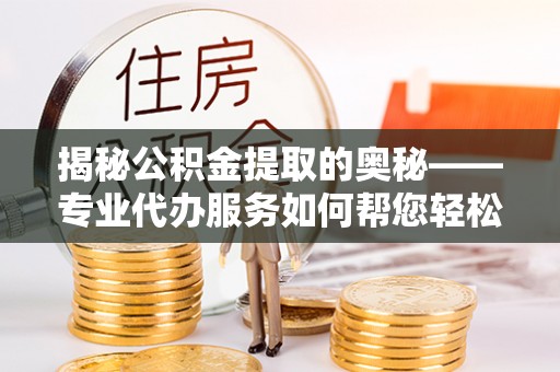 宜宾揭秘公积金提取的奥秘——专业代办服务如何帮您轻松搞定