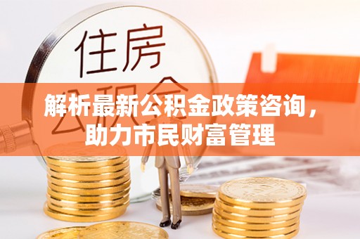 宜宾解析最新公积金政策咨询，助力市民财富管理