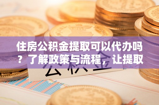 宜宾住房公积金提取可以代办吗？了解政策与流程，让提取更便捷