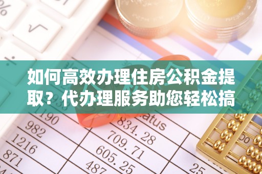 宜宾如何高效办理住房公积金提取？代办理服务助您轻松搞定