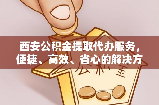 宜宾西安公积金提取代办服务，便捷、高效、省心的解决方案